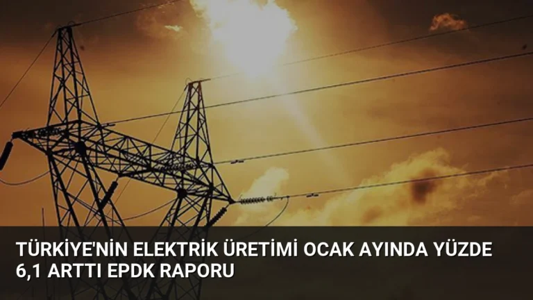 Türkiye’nin Elektrik Üretimi Ocak Ayında Yüzde 6,1 Arttı EPDK Raporu