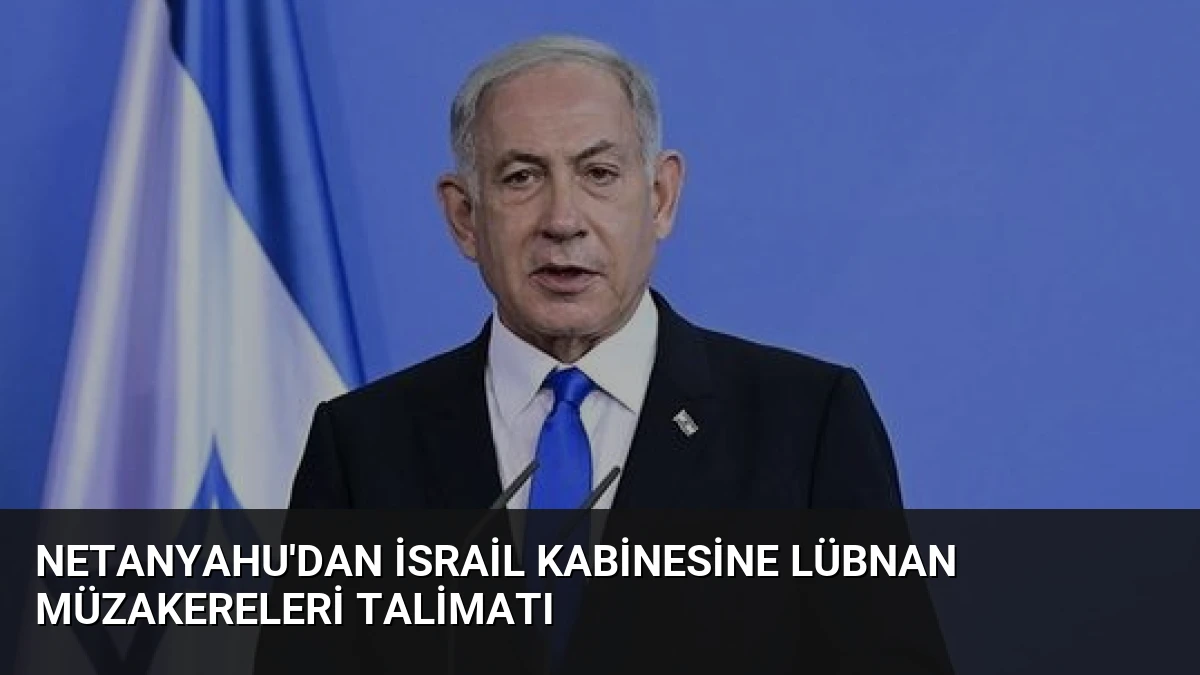 Netanyahu’dan İsrail Kabinesine Lübnan Müzakereleri Talimatı