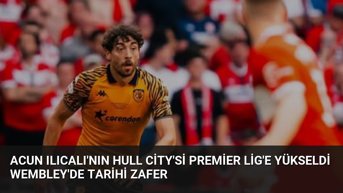 Acun Ilıcalı’nın Hull City’si Premier Lig’e Yükseldi Wembley’de Tarihi Zafer