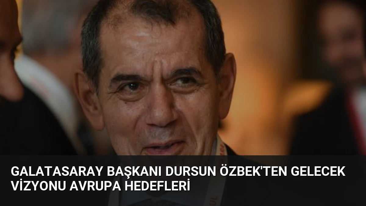 Galatasaray Başkanı Dursun Özbek’ten Gelecek Vizyonu Avrupa Hedefleri