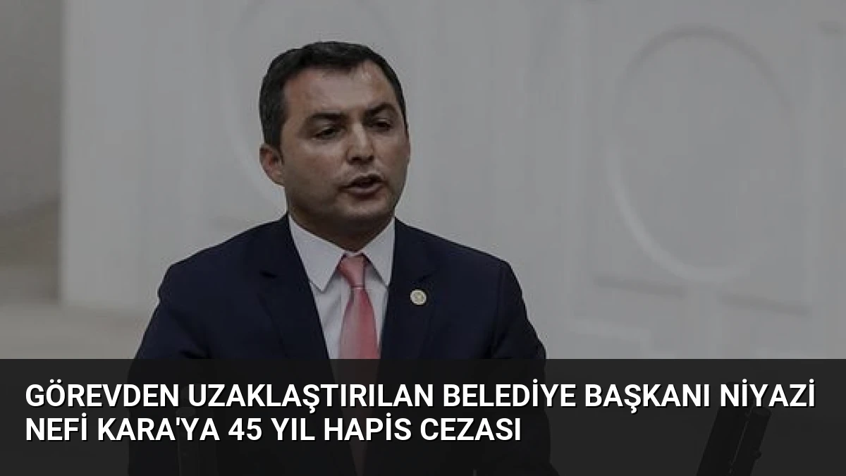 Görevden Uzaklaştırılan Belediye Başkanı Niyazi Nefi Kara’ya 45 Yıl Hapis Cezası