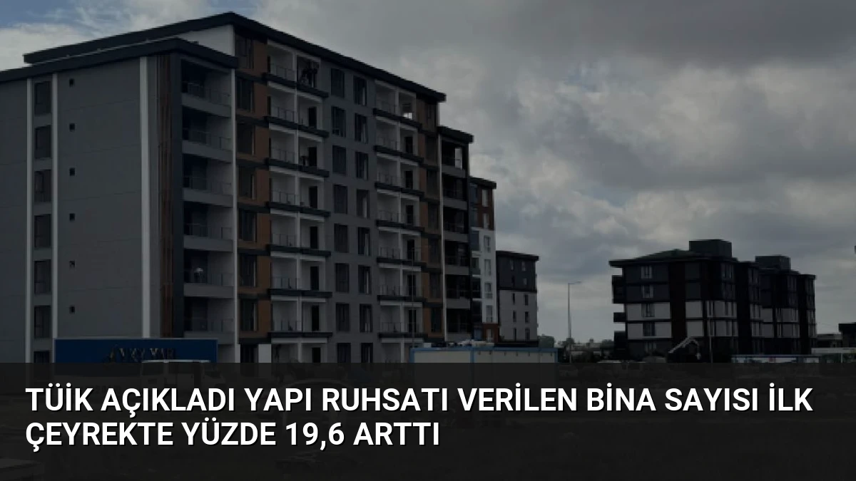 TÜİK Açıkladı Yapı Ruhsatı Verilen Bina Sayısı İlk Çeyrekte Yüzde 19,6 Arttı