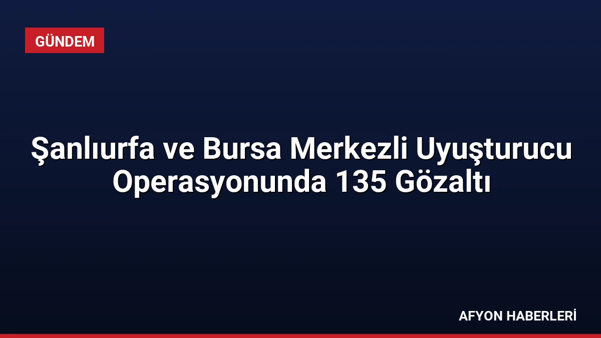 Şanlıurfa ve Bursa Merkezli Uyuşturucu Operasyonunda 135 Gözaltı