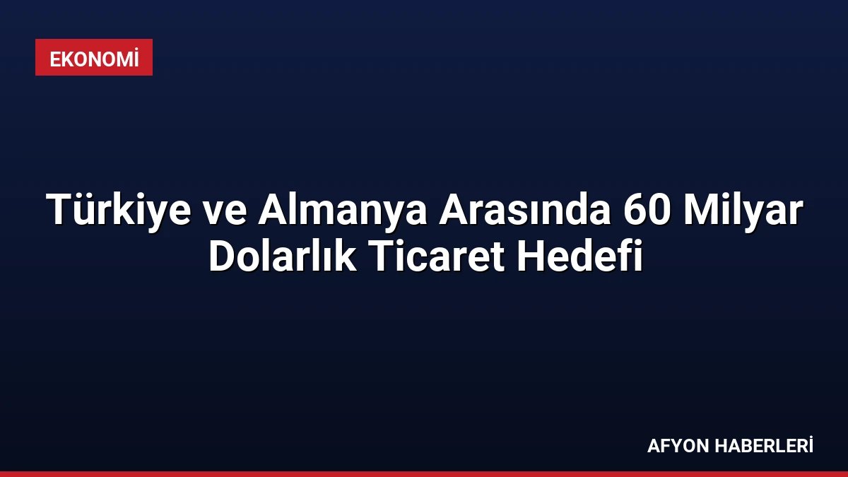 Türkiye ve Almanya Arasında 60 Milyar Dolarlık Ticaret Hedefi
