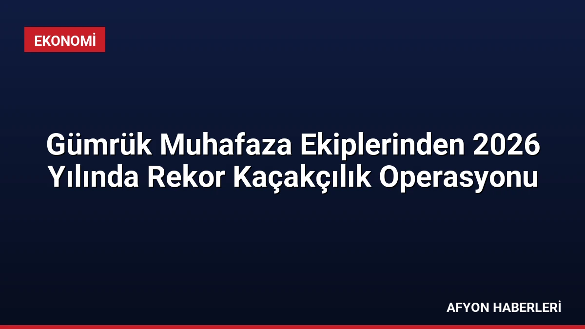 Gümrük Muhafaza Ekiplerinden 2026 Yılında Rekor Kaçakçılık Operasyonu