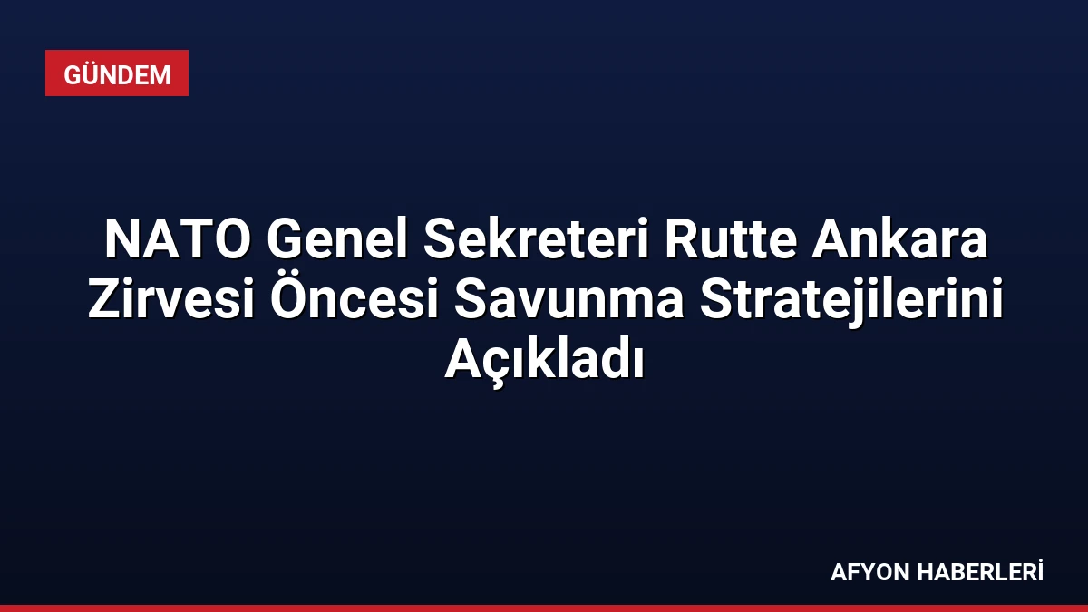 NATO Genel Sekreteri Rutte Ankara Zirvesi Öncesi Savunma Stratejilerini Açıkladı
