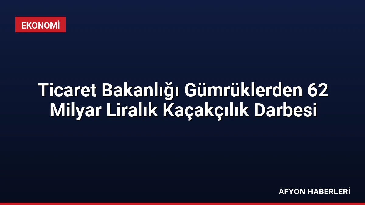 Ticaret Bakanlığı Gümrüklerden 62 Milyar Liralık Kaçakçılık Darbesi