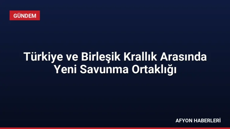 Türkiye ve Birleşik Krallık Arasında Yeni Savunma Ortaklığı