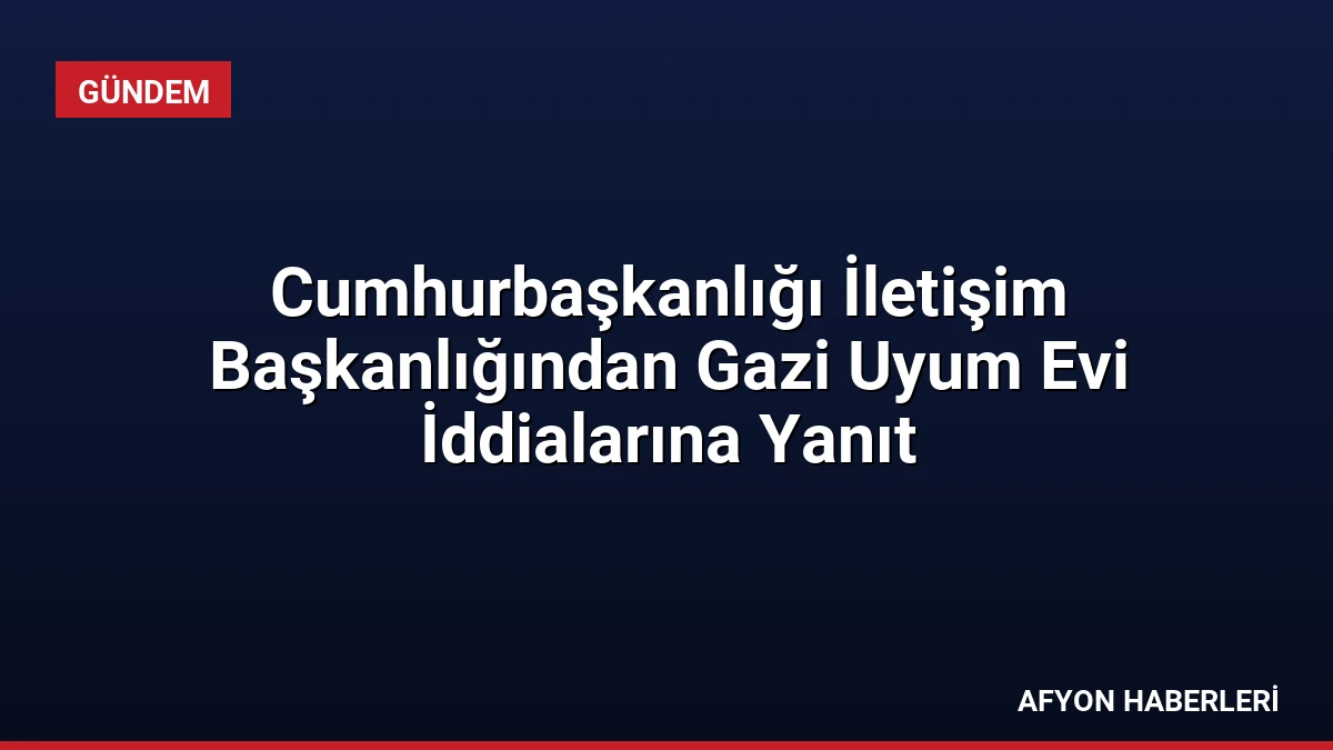 Cumhurbaşkanlığı İletişim Başkanlığından Gazi Uyum Evi İddialarına Yanıt