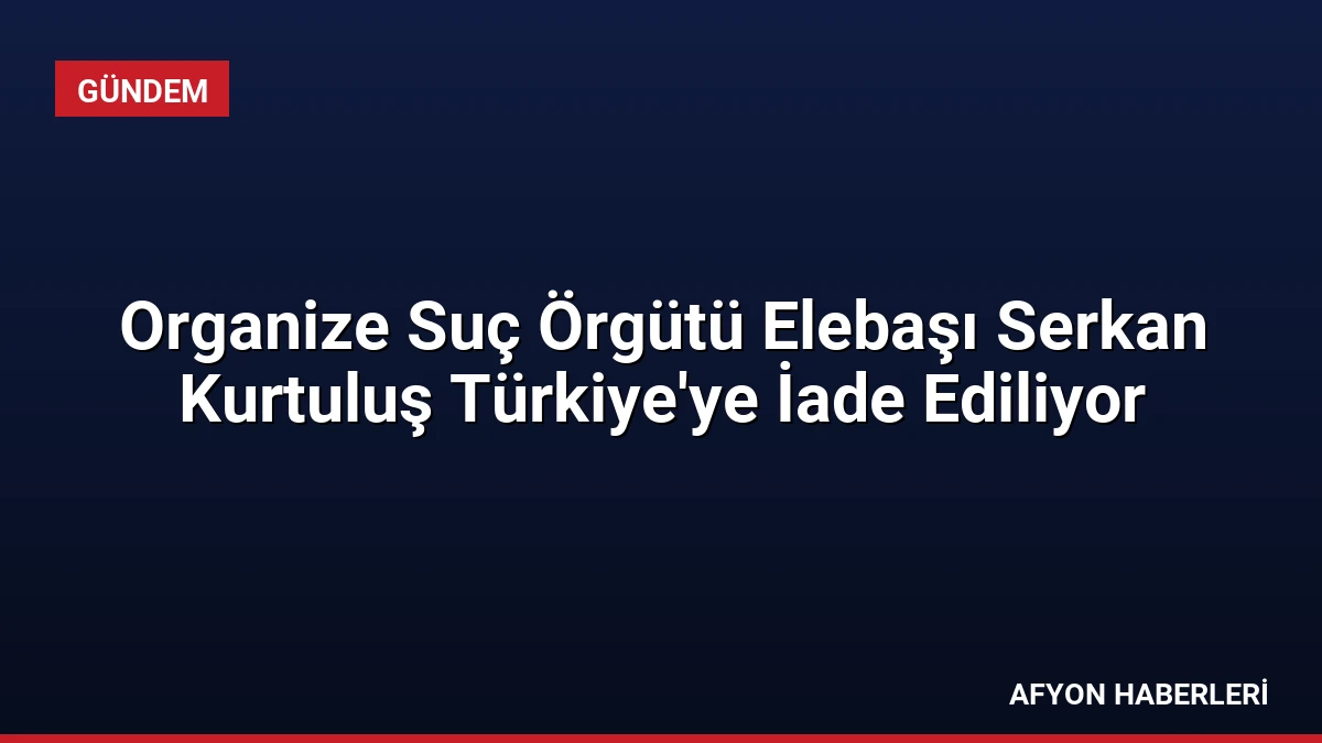 Organize Suç Örgütü Elebaşı Serkan Kurtuluş Türkiye’ye İade Ediliyor