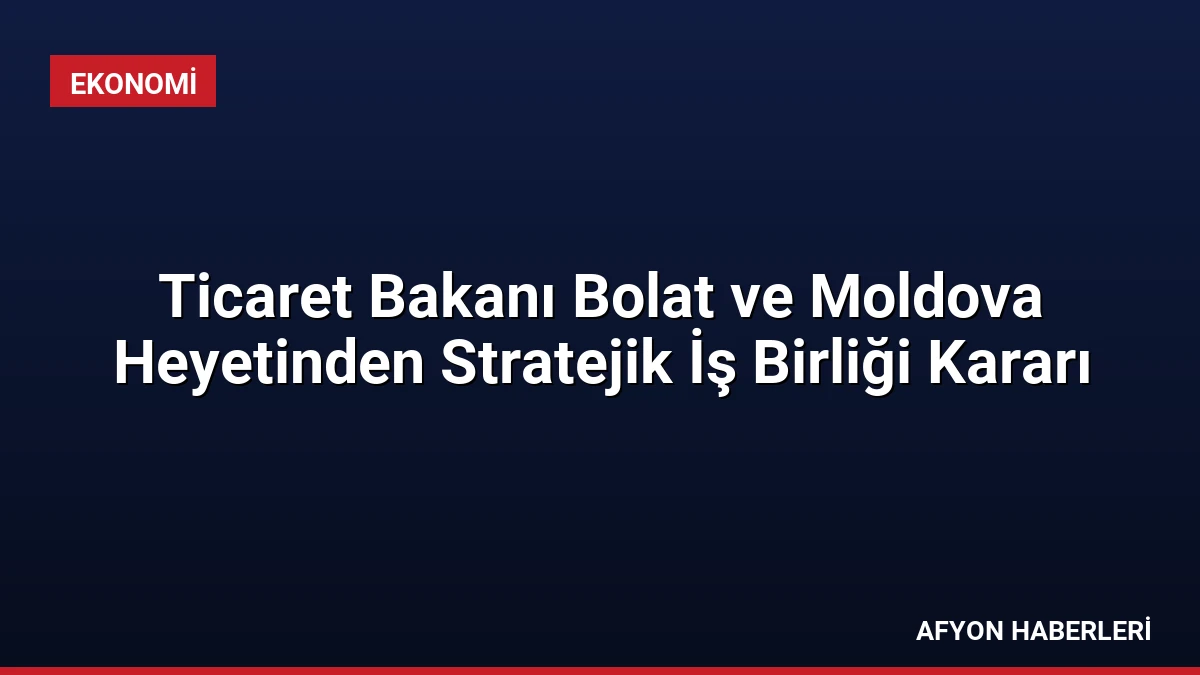 Ticaret Bakanı Bolat ve Moldova Heyetinden Stratejik İş Birliği Kararı