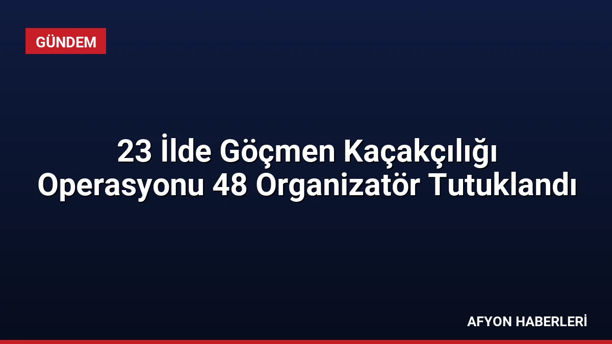 23 İlde Göçmen Kaçakçılığı Operasyonu 48 Organizatör Tutuklandı