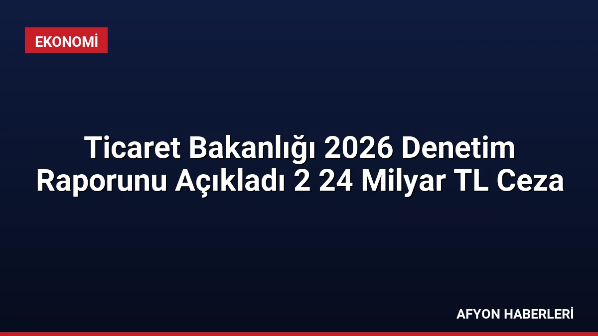 Ticaret Bakanlığı 2026 Denetim Raporunu Açıkladı 2 24 Milyar TL Ceza